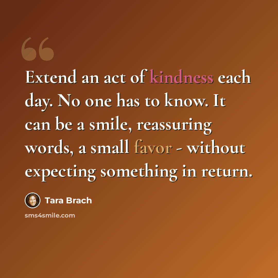 “Extend an act of kindness each day. No one has to know. It can be a smile, reassuring words, a small favor - without expecting something in return.” quote by Tara Brach