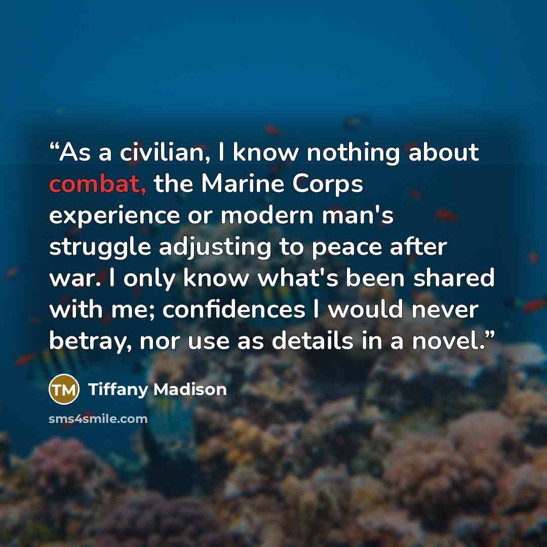 “As a civilian, I know nothing about combat, the Marine Corps experience or modern man's struggle adjusting to peace after war. I only know what's been shared with me; confidences I would never betray, nor use as details in a novel.” quote by Tiffany Madison