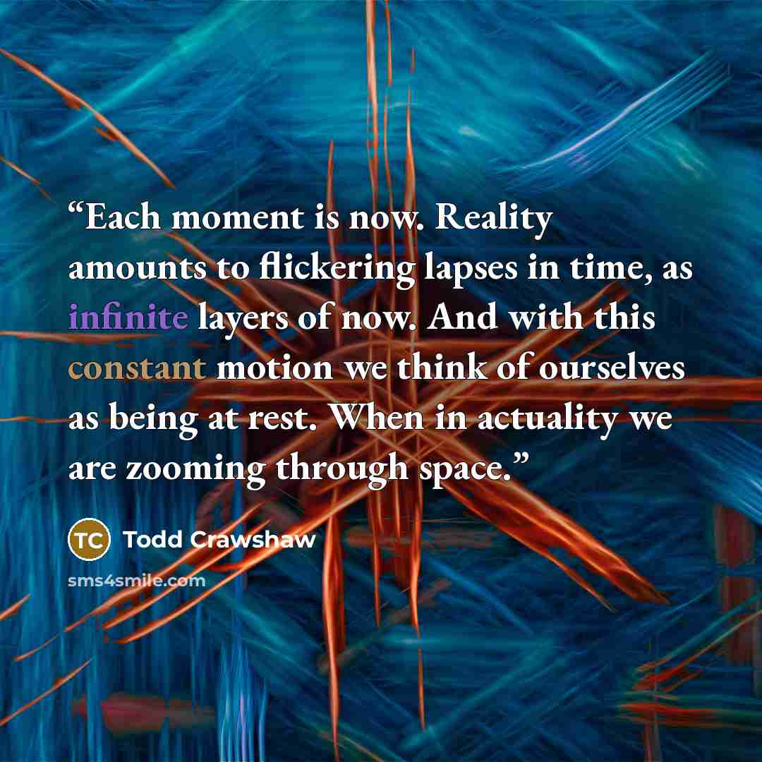 “Each moment is now. Reality amounts to flickering lapses in time, as infinite layers of now. And with this constant motion we think of ourselves as being at rest. When in actuality we are zooming through space.” quote by Todd Crawshaw
