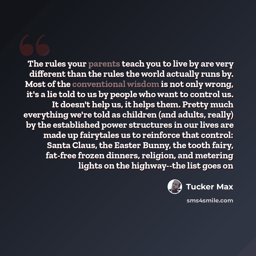 “The rules your parents teach you to live by are very different than the rules the world actually runs by. Most of the conventional wisdom is not only wrong, it's a lie told to us by people who want to control us. It doesn't help us, it helps them. Pretty much everything we're told as children (and…” quote by Tucker Max