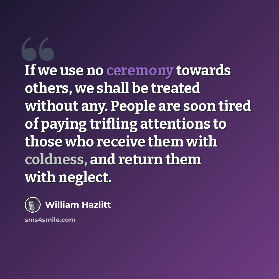 “If we use no ceremony towards others, we shall be treated without any. People are soon tired of paying trifling attentions to those who receive them with coldness, and return them with neglect.” quote by William Hazlitt