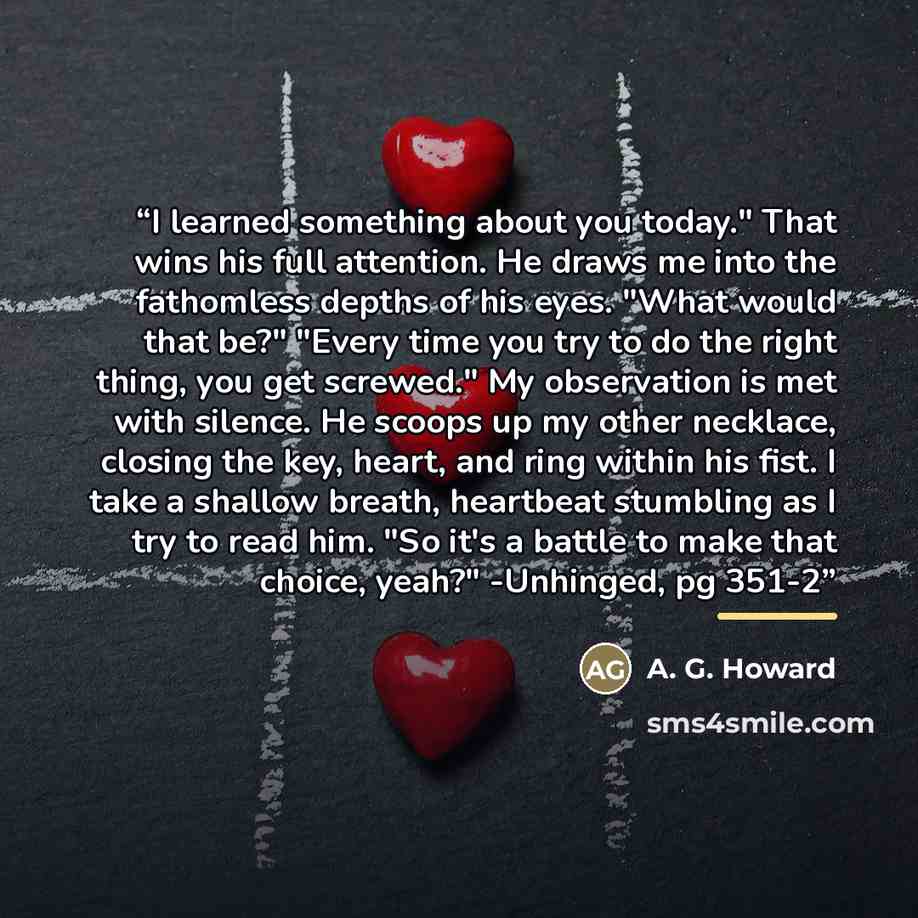 “I learned something about you today." That wins his full attention. He draws me into the fathomless depths of his eyes. "What would that be?" "Every time you try to do the right thing, you get screwed." My observation is met with silence. He scoops up my other necklace, closing the key, heart, and…” quote by A. G. Howard