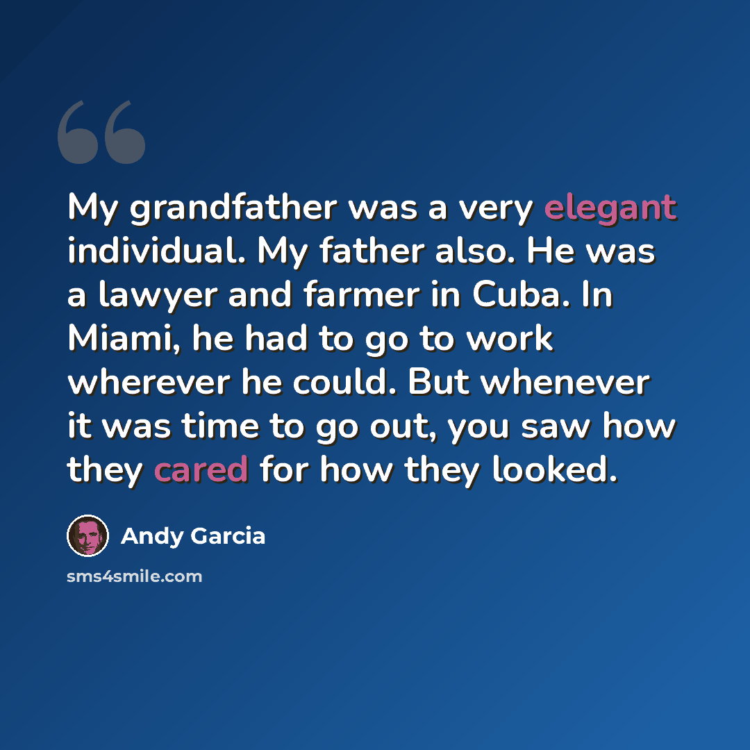 “My grandfather was a very elegant individual. My father also. He was a lawyer and farmer in Cuba. In Miami, he had to go to work wherever he could. But whenever it was time to go out, you saw how they cared for how they looked.” quote by Andy Garcia
