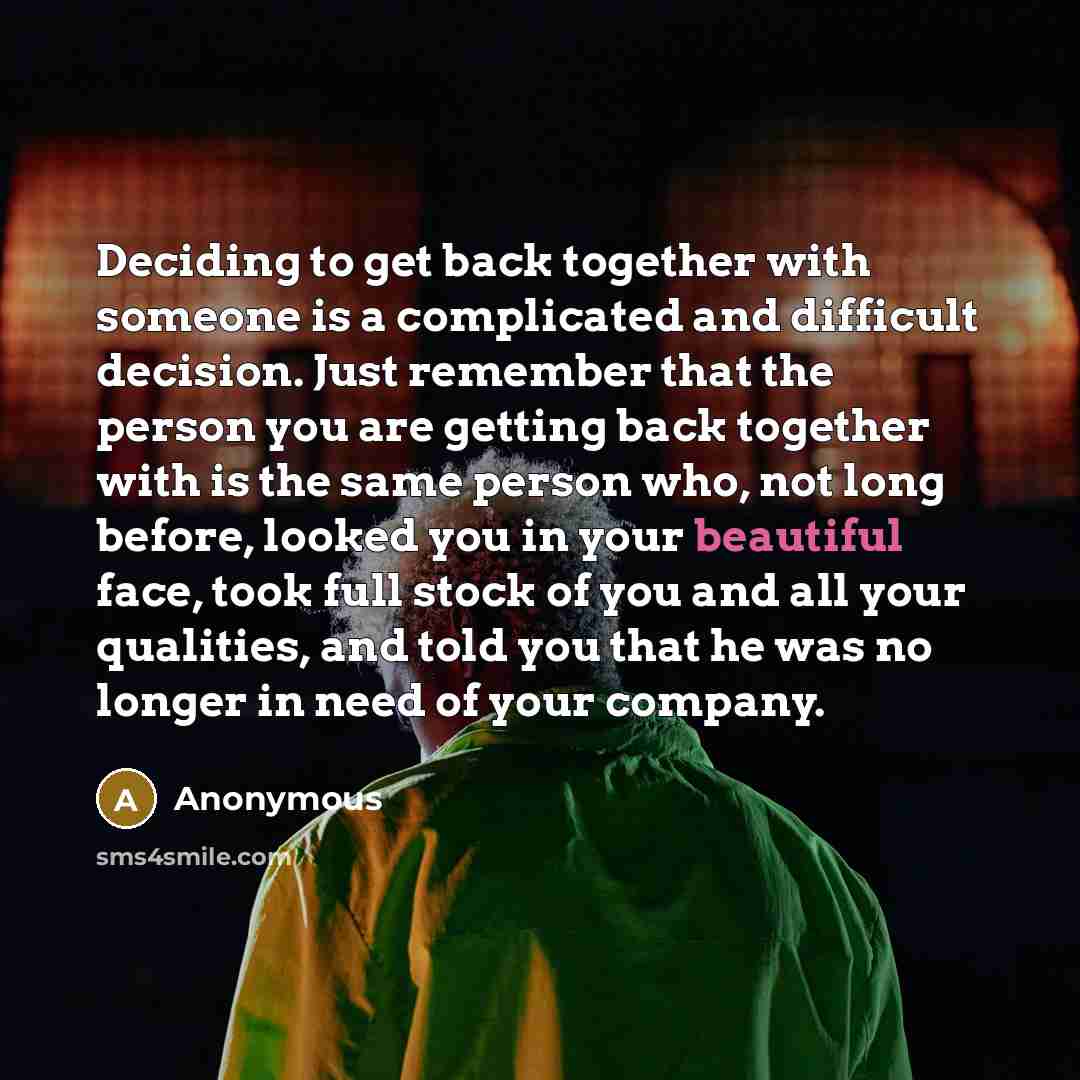 “Deciding to get back together with someone is a complicated and difficult decision. Just remember that the person you are getting back together with is the same person who, not long before, looked you in your beautiful face, took full stock of you and all your qualities, and told you that he was…” quote by Anonymous