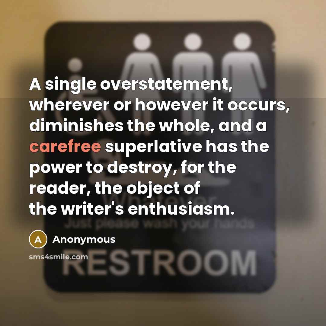“A single overstatement, wherever or however it occurs, diminishes the whole, and a carefree superlative has the power to destroy, for the reader, the object of the writer's enthusiasm.” quote by Anonymous