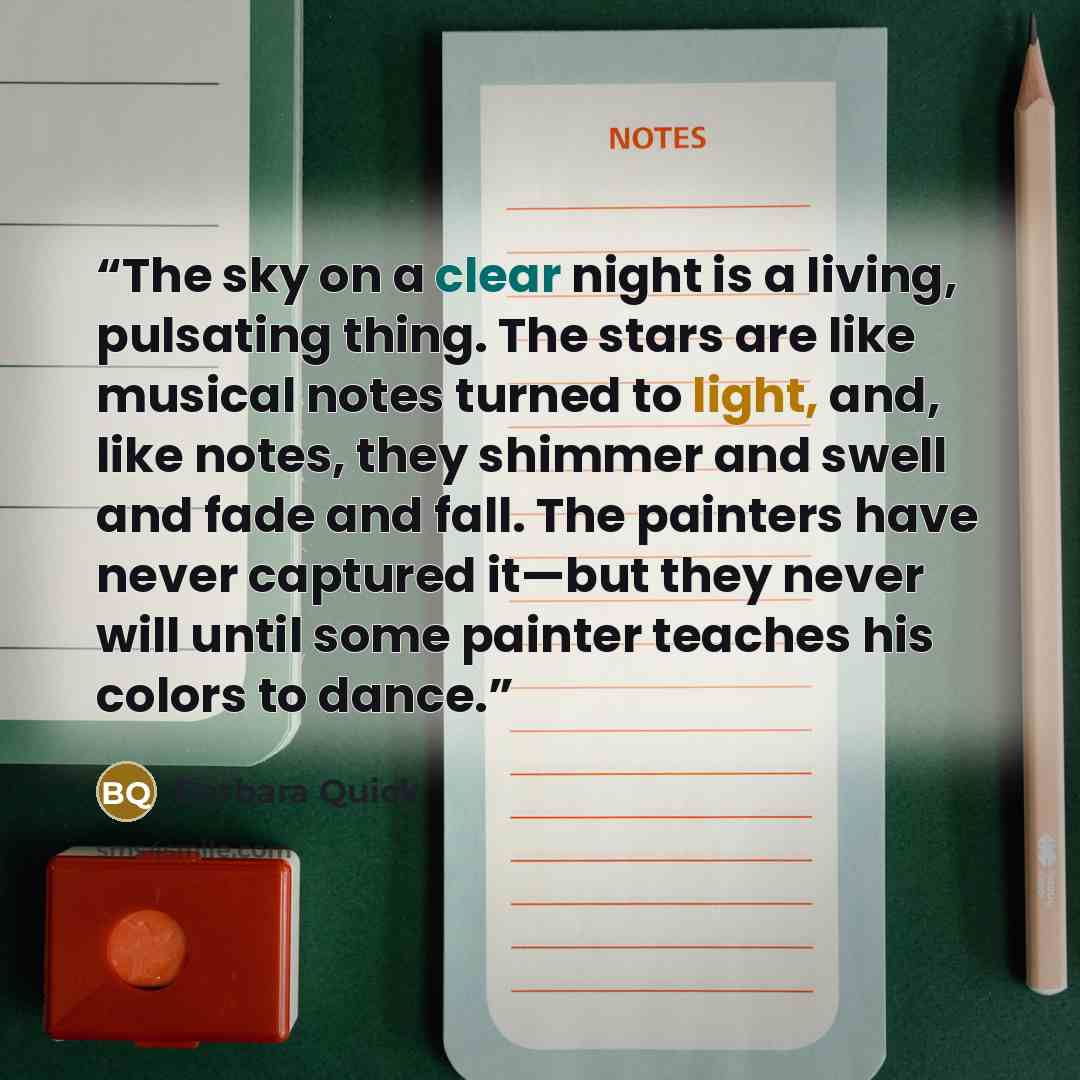 “The sky on a clear night is a living, pulsating thing. The stars are like musical notes turned to light, and, like notes, they shimmer and swell and fade and fall. The painters have never captured it—but they never will until some painter teaches his colors to dance.” quote by barbara quick