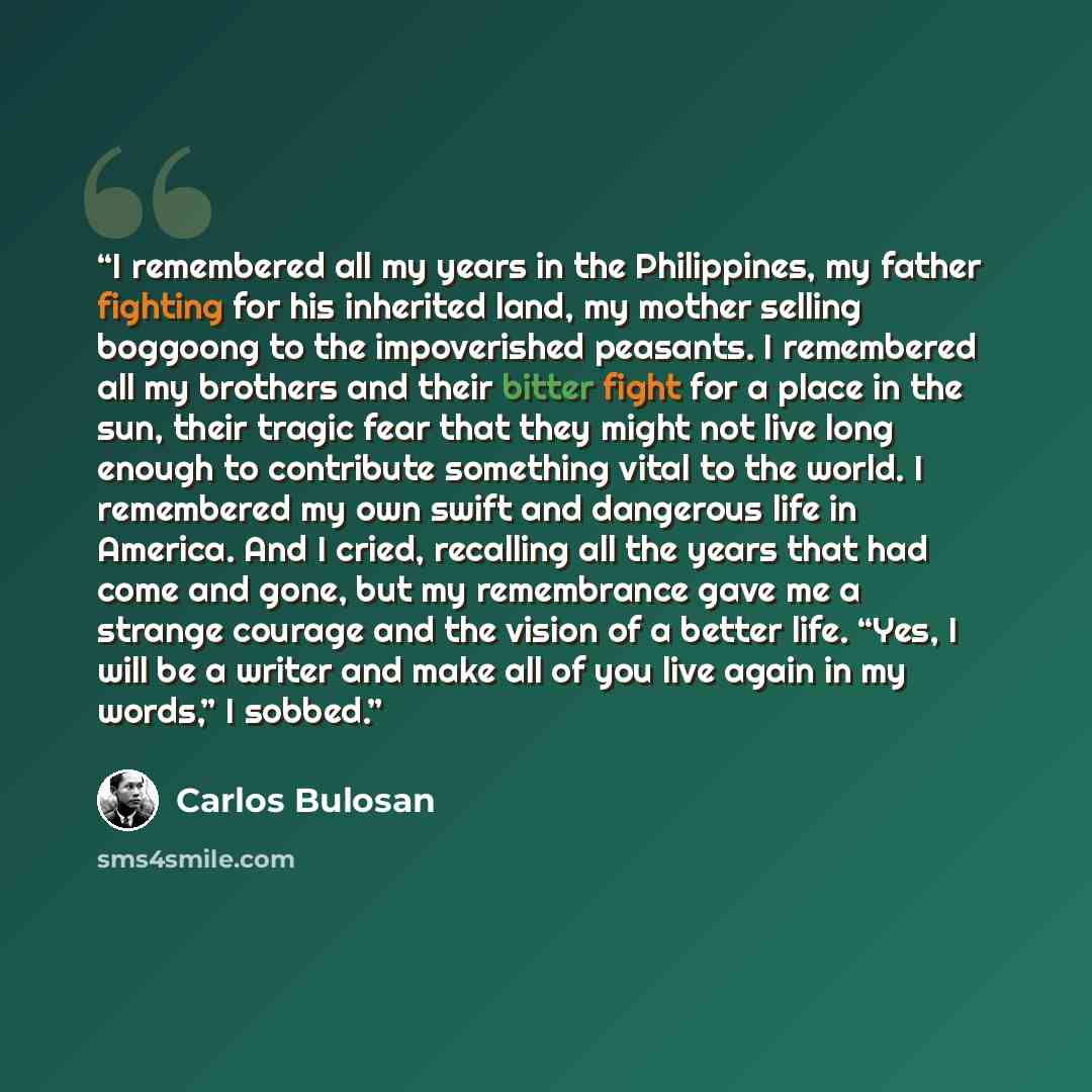 “I remembered all my years in the Philippines, my father fighting for his inherited land, my mother selling boggoong to the impoverished peasants. I remembered all my brothers and their bitter fight for a place in the sun, their tragic fear that they might not live long enough to contribute…” quote by Carlos Bulosan