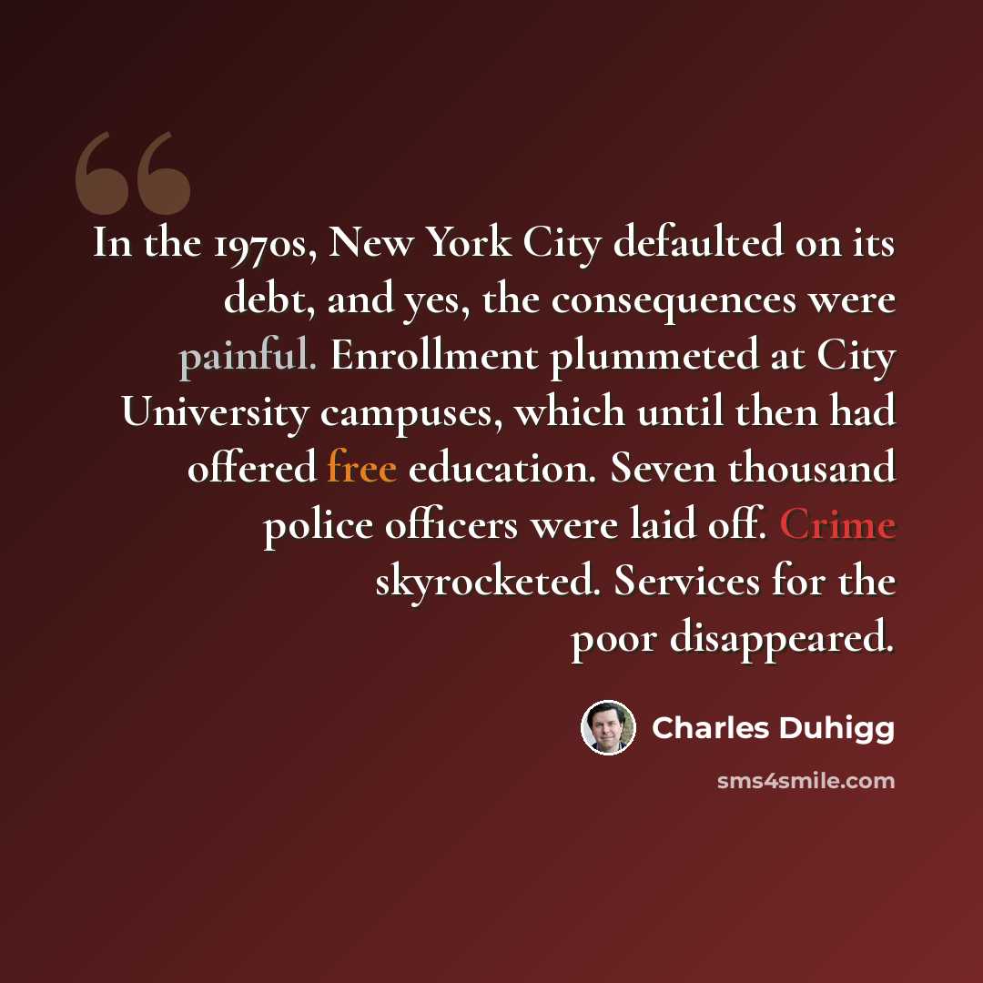 “In the 1970s, New York City defaulted on its debt, and yes, the consequences were painful. Enrollment plummeted at City University campuses, which until then had offered free education. Seven thousand police officers were laid off. Crime skyrocketed. Services for the poor disappeared.” quote by Charles Duhigg