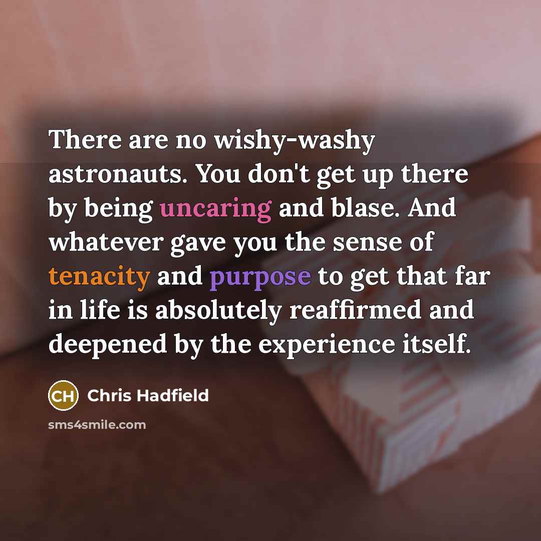 “There are no wishy-washy astronauts. You don't get up there by being uncaring and blase. And whatever gave you the sense of tenacity and purpose to get that far in life is absolutely reaffirmed and deepened by the experience itself.” quote by Chris Hadfield