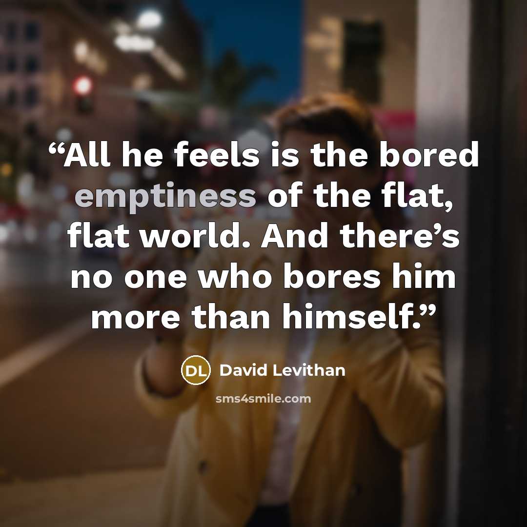 “All he feels is the bored emptiness of the flat, flat world. And there’s no one who bores him more than himself.” quote by David Levithan