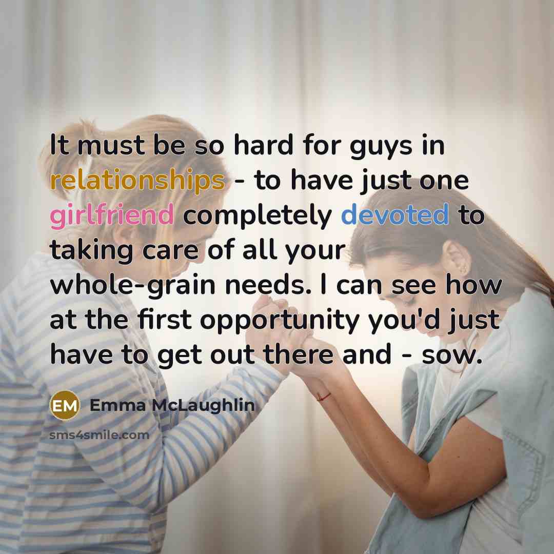 “It must be so hard for guys in relationships - to have just one girlfriend completely devoted to taking care of all your whole-grain needs. I can see how at the first opportunity you'd just have to get out there and - sow.” quote by Emma McLaughlin