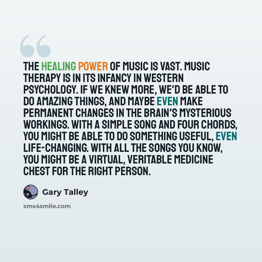 “The healing power of music is vast. Music therapy is in its infancy in Western psychology. If we knew more, we'd be able to do amazing things, and maybe even make permanent changes in the brain's mysterious workings. With a simple song and four chords, you might be able to do something useful…” quote by Gary Talley