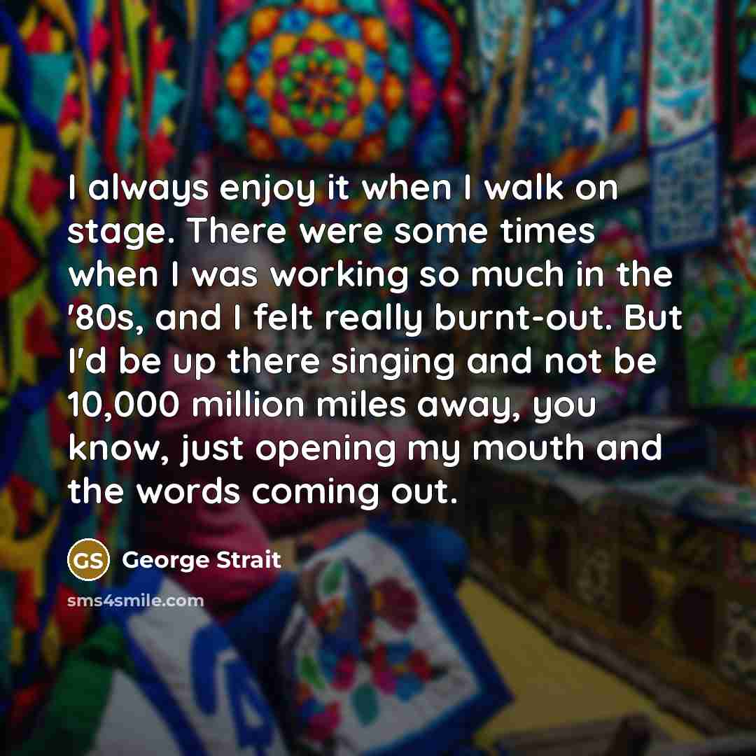 “I always enjoy it when I walk on stage. There were some times when I was working so much in the '80s, and I felt really burnt-out. But I'd be up there singing and not be 10,000 million miles away, you know, just opening my mouth and the words coming out.” quote by George Strait