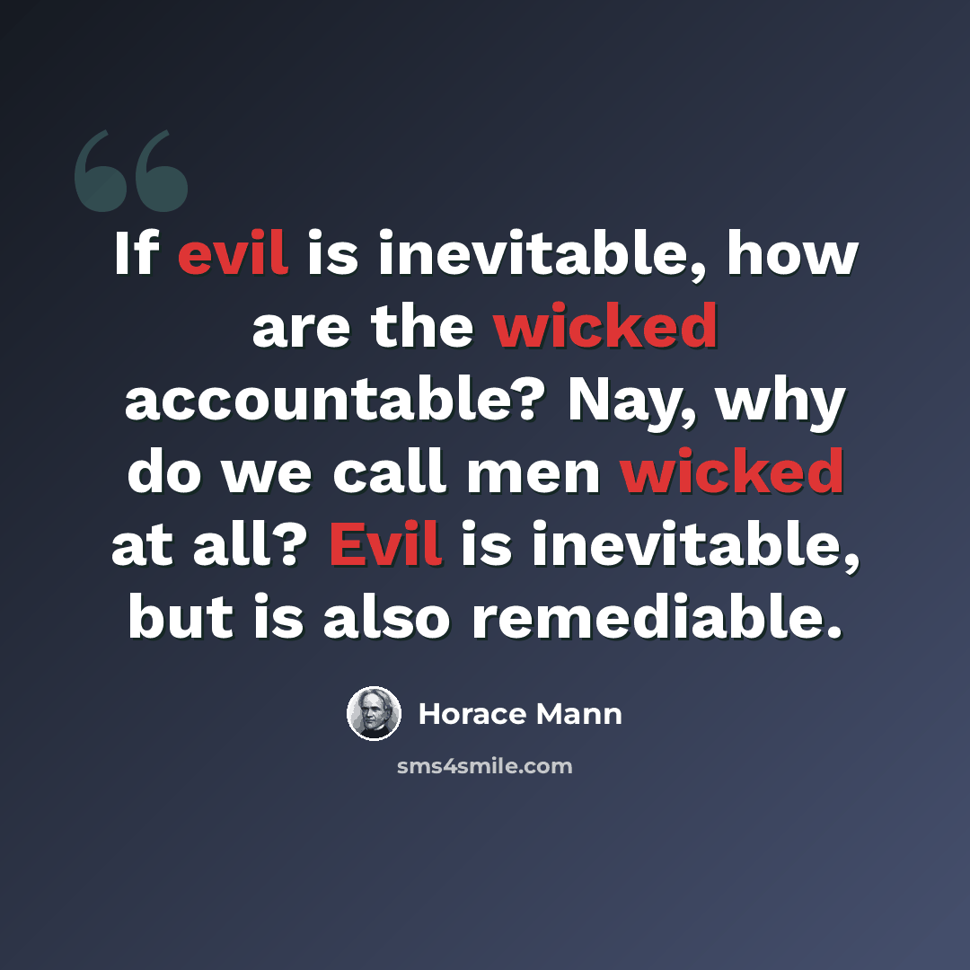 “If evil is inevitable, how are the wicked accountable? Nay, why do we call men wicked at all? Evil is inevitable, but is also remediable.” quote by Horace Mann
