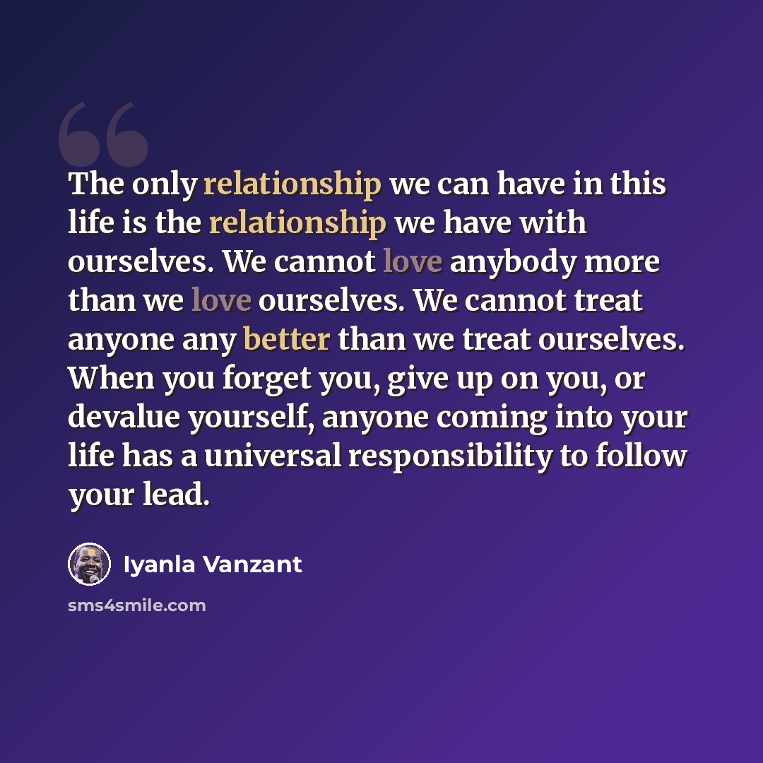 “The only relationship we can have in this life is the relationship we have with ourselves. We cannot love anybody more than we love ourselves. We cannot treat anyone any better than we treat ourselves. When you forget you, give up on you, or devalue yourself, anyone coming into your life has a…” quote by Iyanla Vanzant