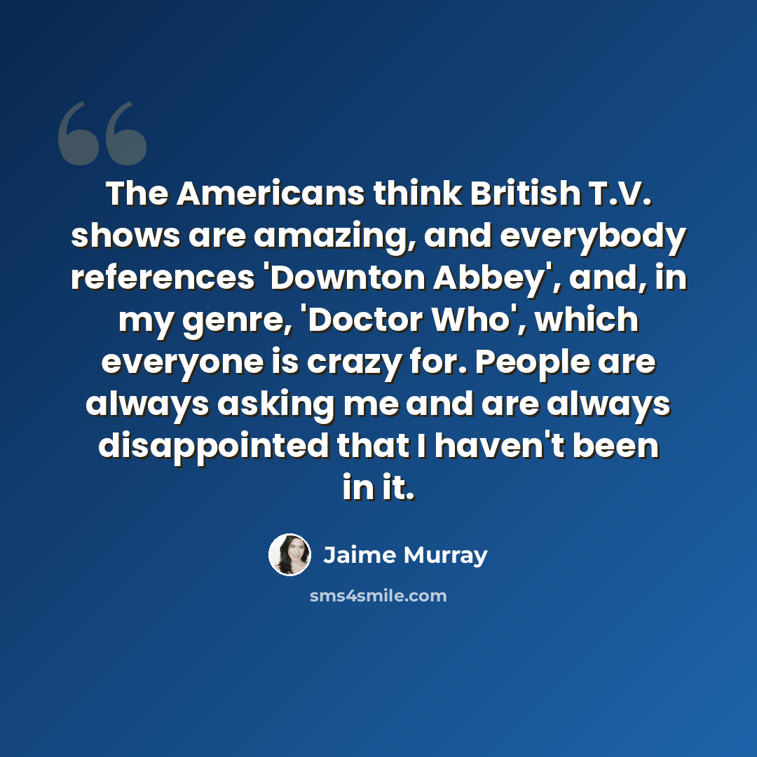 “The Americans think British T.V. shows are amazing, and everybody references 'Downton Abbey', and, in my genre, 'Doctor Who', which everyone is crazy for. People are always asking me and are always disappointed that I haven't been in it.” quote by Jaime Murray