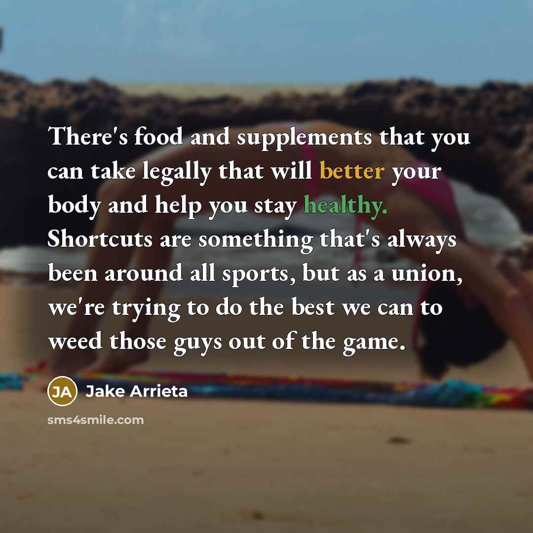 “There's food and supplements that you can take legally that will better your body and help you stay healthy. Shortcuts are something that's always been around all sports, but as a union, we're trying to do the best we can to weed those guys out of the game.” quote by Jake Arrieta