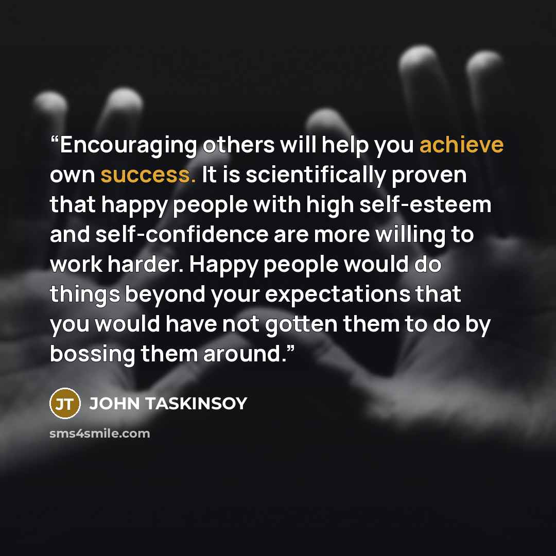 “Encouraging others will help you achieve own success. It is scientifically proven that happy people with high self-esteem and self-confidence are more willing to work harder. Happy people would do things beyond your expectations that you would have not gotten them to do by bossing them around.” quote by JOHN TASKINSOY