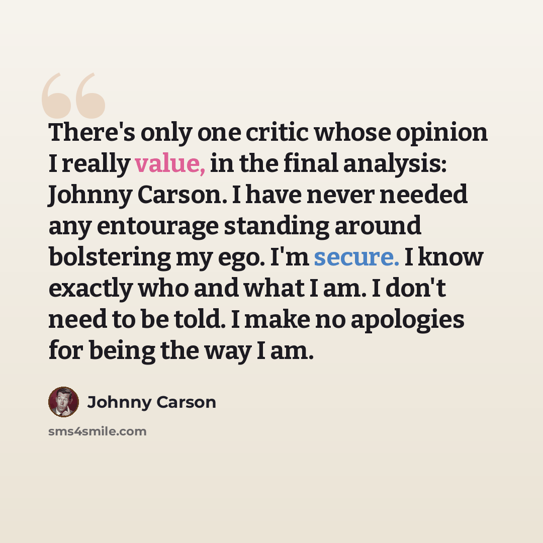 “There's only one critic whose opinion I really value, in the final analysis: Johnny Carson. I have never needed any entourage standing around bolstering my ego. I'm secure. I know exactly who and what I am. I don't need to be told. I make no apologies for being the way I am.” quote by Johnny Carson