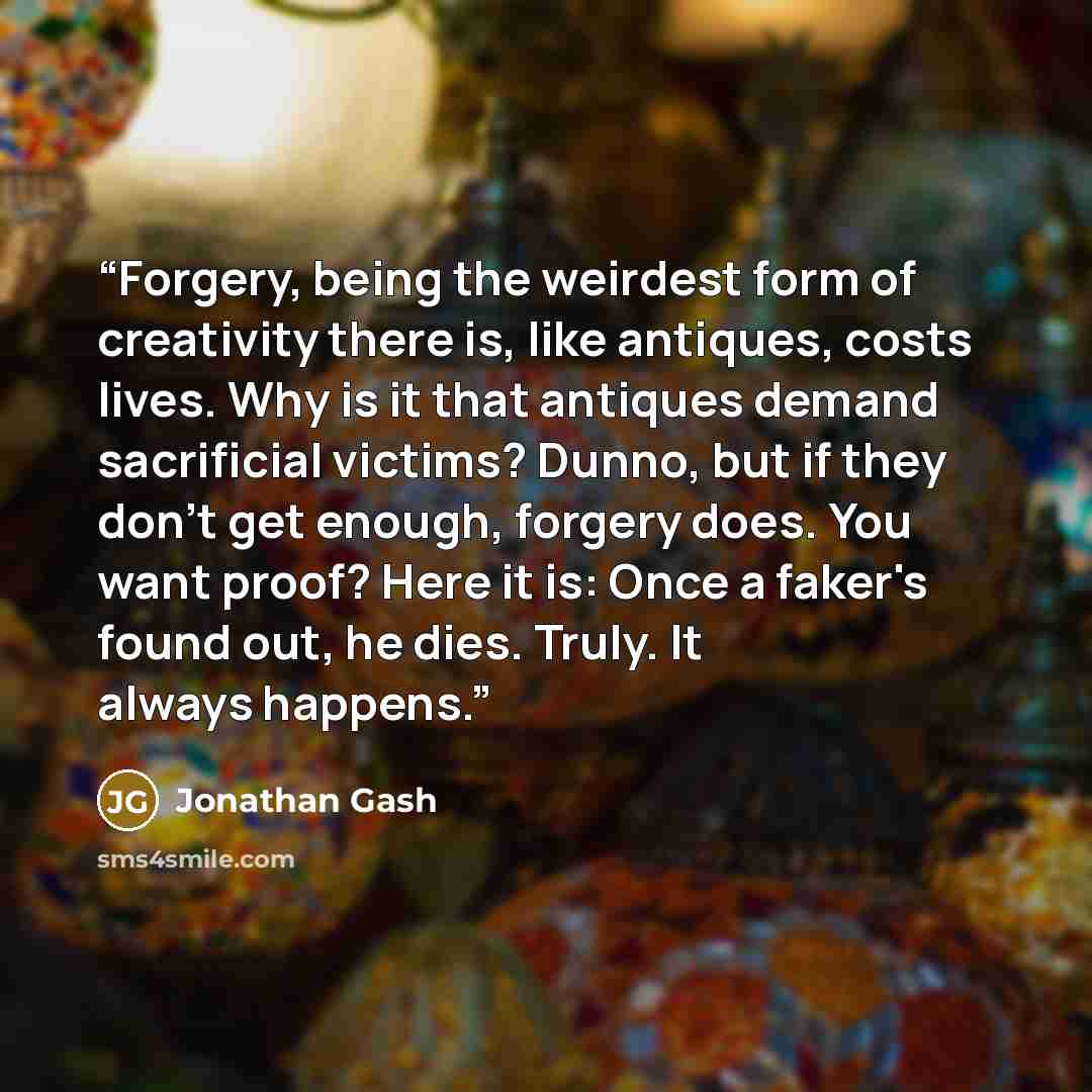 “Forgery, being the weirdest form of creativity there is, like antiques, costs lives. Why is it that antiques demand sacrificial victims? Dunno, but if they don't get enough, forgery does. You want proof? Here it is: Once a faker's found out, he dies. Truly. It always happens.” quote by Jonathan Gash