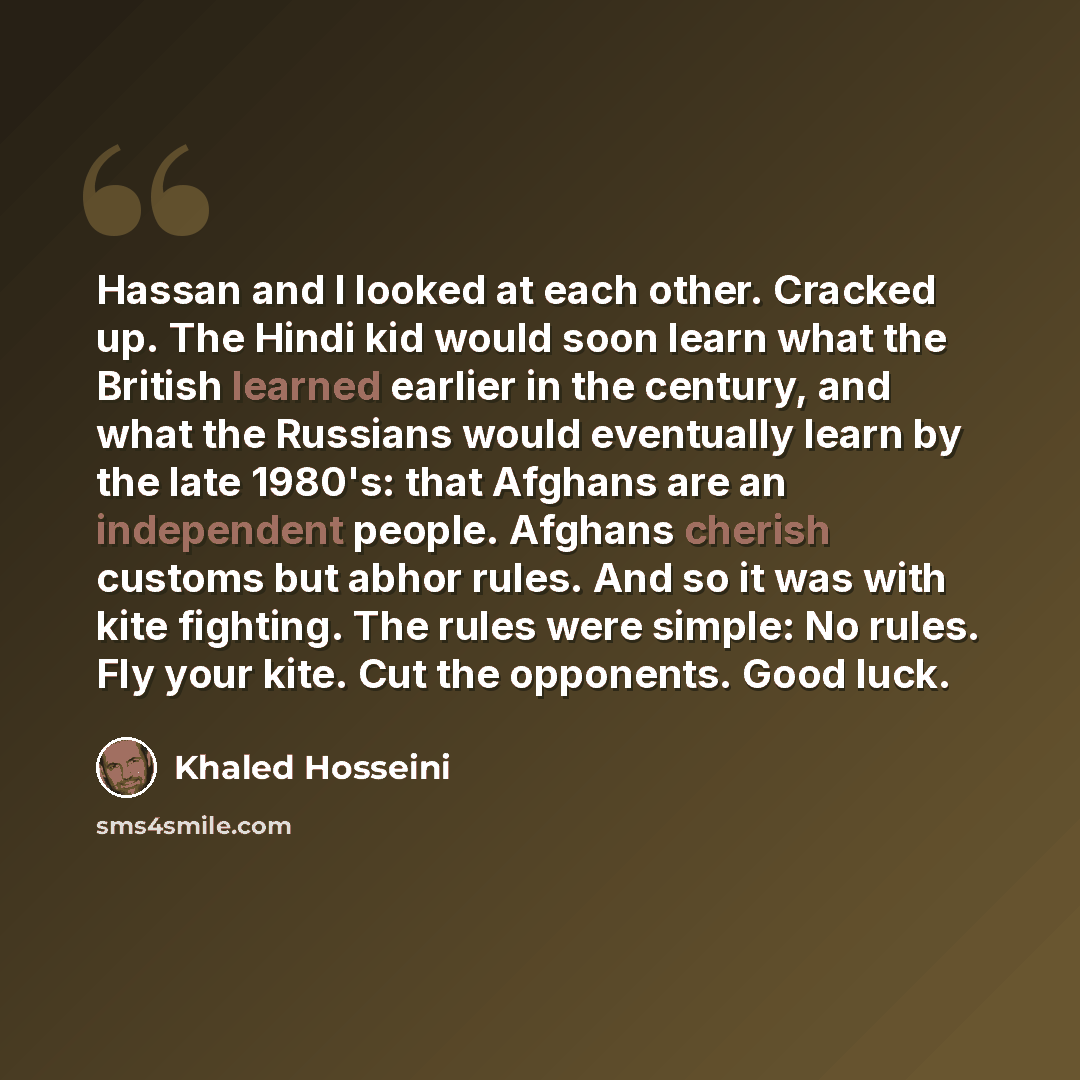 “Hassan and I looked at each other. Cracked up. The Hindi kid would soon learn what the British learned earlier in the century, and what the Russians would eventually learn by the late 1980's: that Afghans are an independent people. Afghans cherish customs but abhor rules. And so it was with kite…” quote by Khaled Hosseini