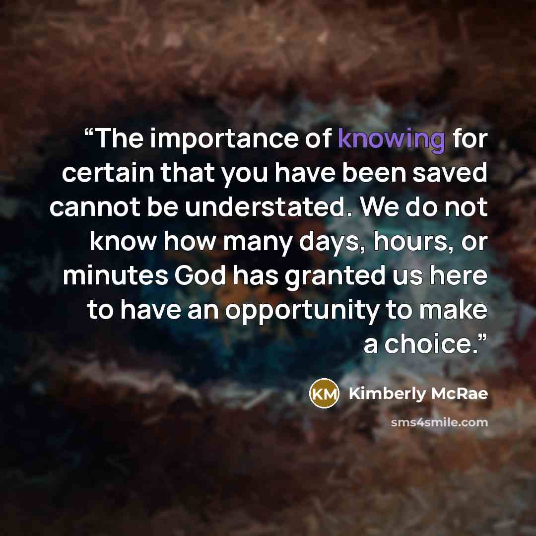 “The importance of knowing for certain that you have been saved cannot be understated. We do not know how many days, hours, or minutes God has granted us here to have an opportunity to make a choice.” quote by Kimberly McRae