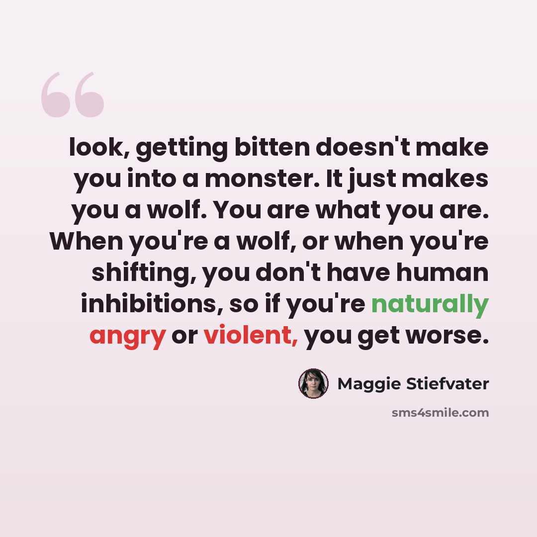 “look, getting bitten doesn't make you into a monster. It just makes you a wolf. You are what you are. When you're a wolf, or when you're shifting, you don't have human inhibitions, so if you're naturally angry or violent, you get worse.” quote by Maggie Stiefvater
