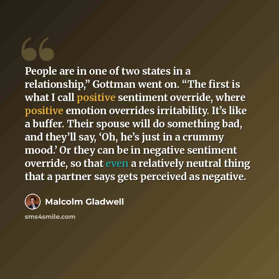 “People are in one of two states in a relationship,” Gottman went on. “The first is what I call positive sentiment override, where positive emotion overrides irritability. It’s like a buffer. Their spouse will do something bad, and they’ll say, ‘Oh, he’s just in a crummy mood.’ Or they can be in…” quote by Malcolm Gladwell