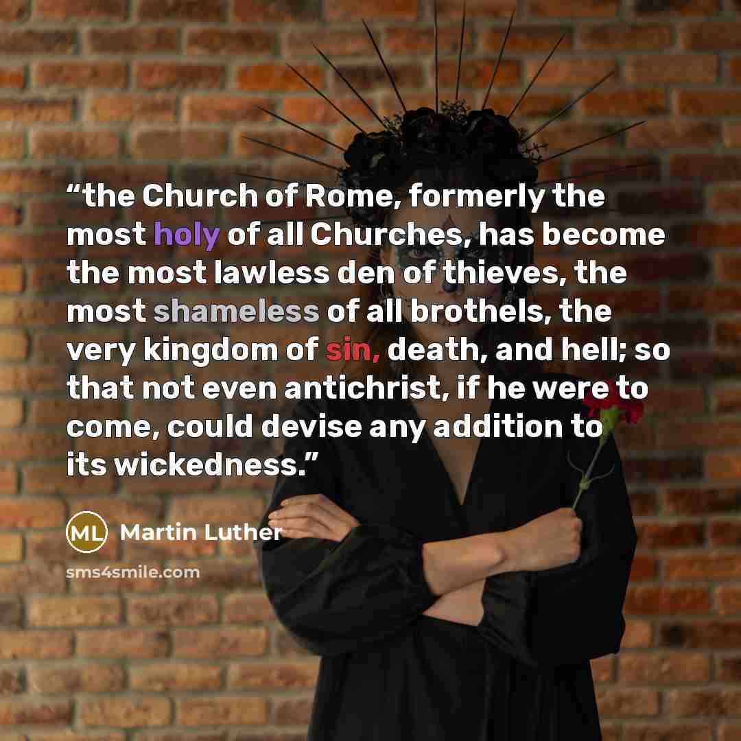 “the Church of Rome, formerly the most holy of all Churches, has become the most lawless den of thieves, the most shameless of all brothels, the very kingdom of sin, death, and hell; so that not even antichrist, if he were to come, could devise any addition to its wickedness.” quote by Martin Luther