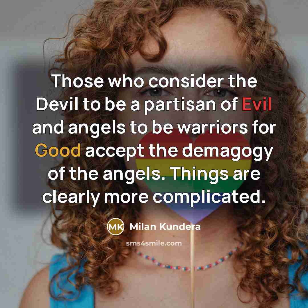 “Those who consider the Devil to be a partisan of Evil and angels to be warriors for Good accept the demagogy of the angels. Things are clearly more complicated.” quote by Milan Kundera