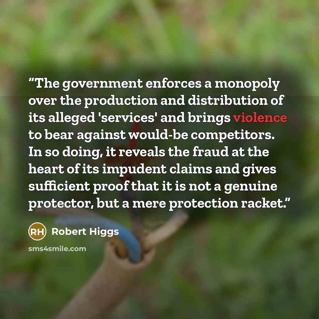 “The government enforces a monopoly over the production and distribution of its alleged 'services' and brings violence to bear against would-be competitors. In so doing, it reveals the fraud at the heart of its impudent claims and gives sufficient proof that it is not a genuine protector, but a…” quote by Robert Higgs