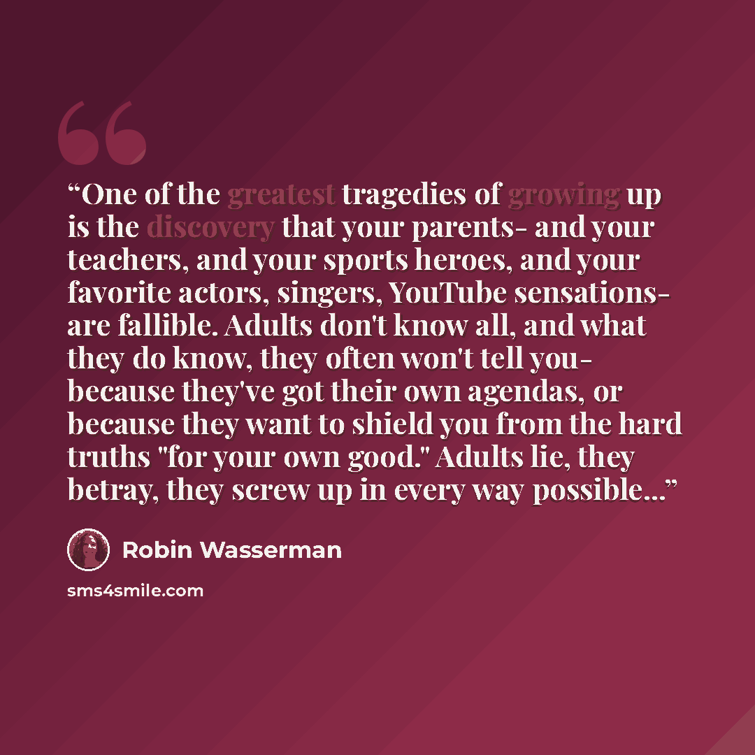 “One of the greatest tragedies of growing up is the discovery that your parents- and your teachers, and your sports heroes, and your favorite actors, singers, YouTube sensations- are fallible. Adults don't know all, and what they do know, they often won't tell you- because they've got their own…” quote by Robin Wasserman