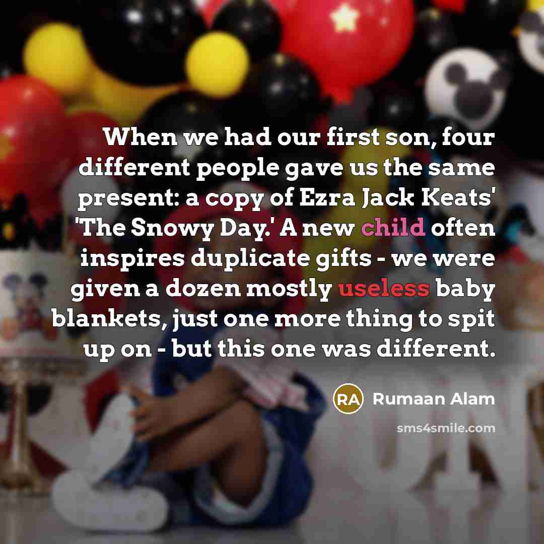 “When we had our first son, four different people gave us the same present: a copy of Ezra Jack Keats' 'The Snowy Day.' A new child often inspires duplicate gifts - we were given a dozen mostly useless baby blankets, just one more thing to spit up on - but this one was different.” quote by Rumaan Alam