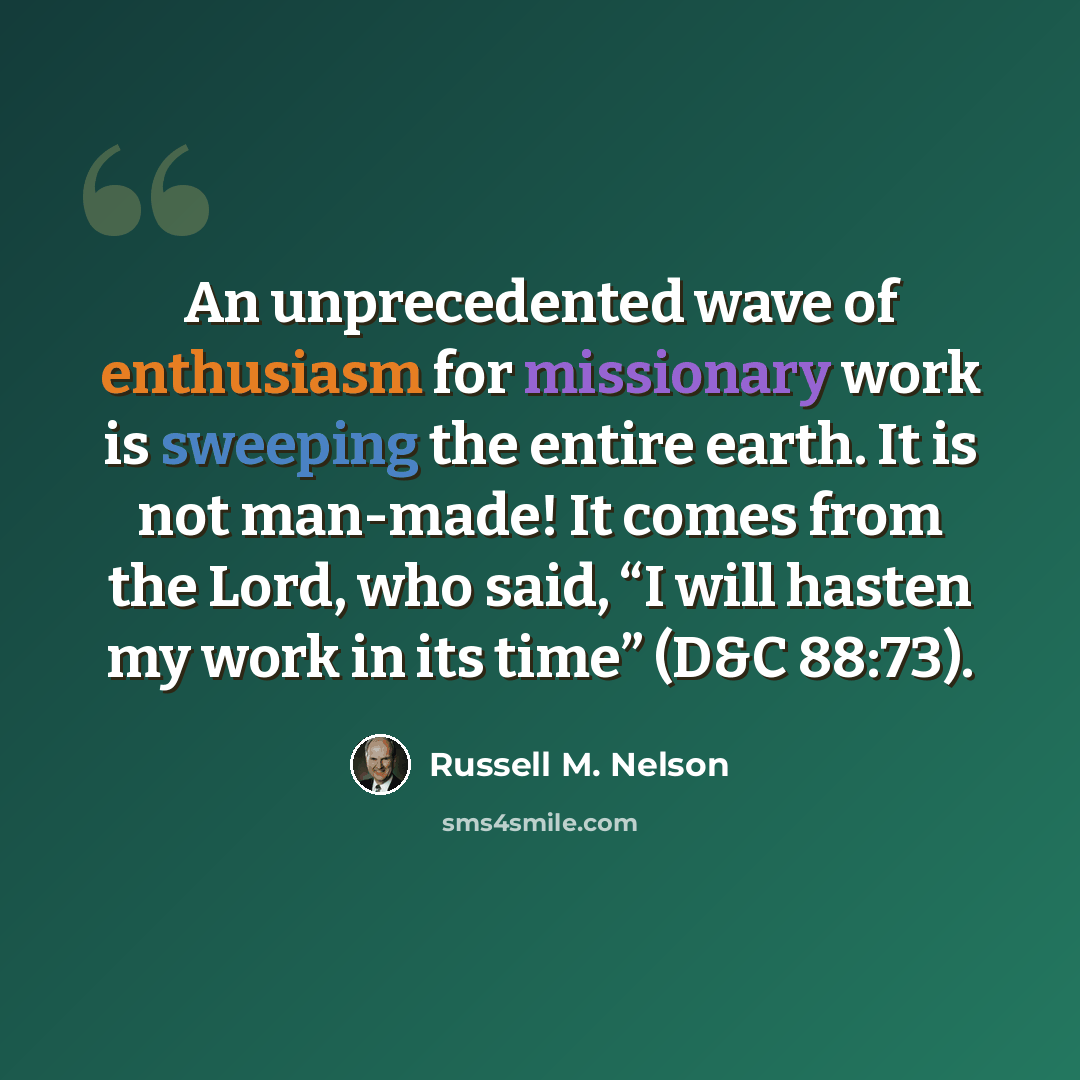 “An unprecedented wave of enthusiasm for missionary work is sweeping the entire earth. It is not man-made! It comes from the Lord, who said, “I will hasten my work in its time” (D&C 88:73).” quote by Russell M. Nelson