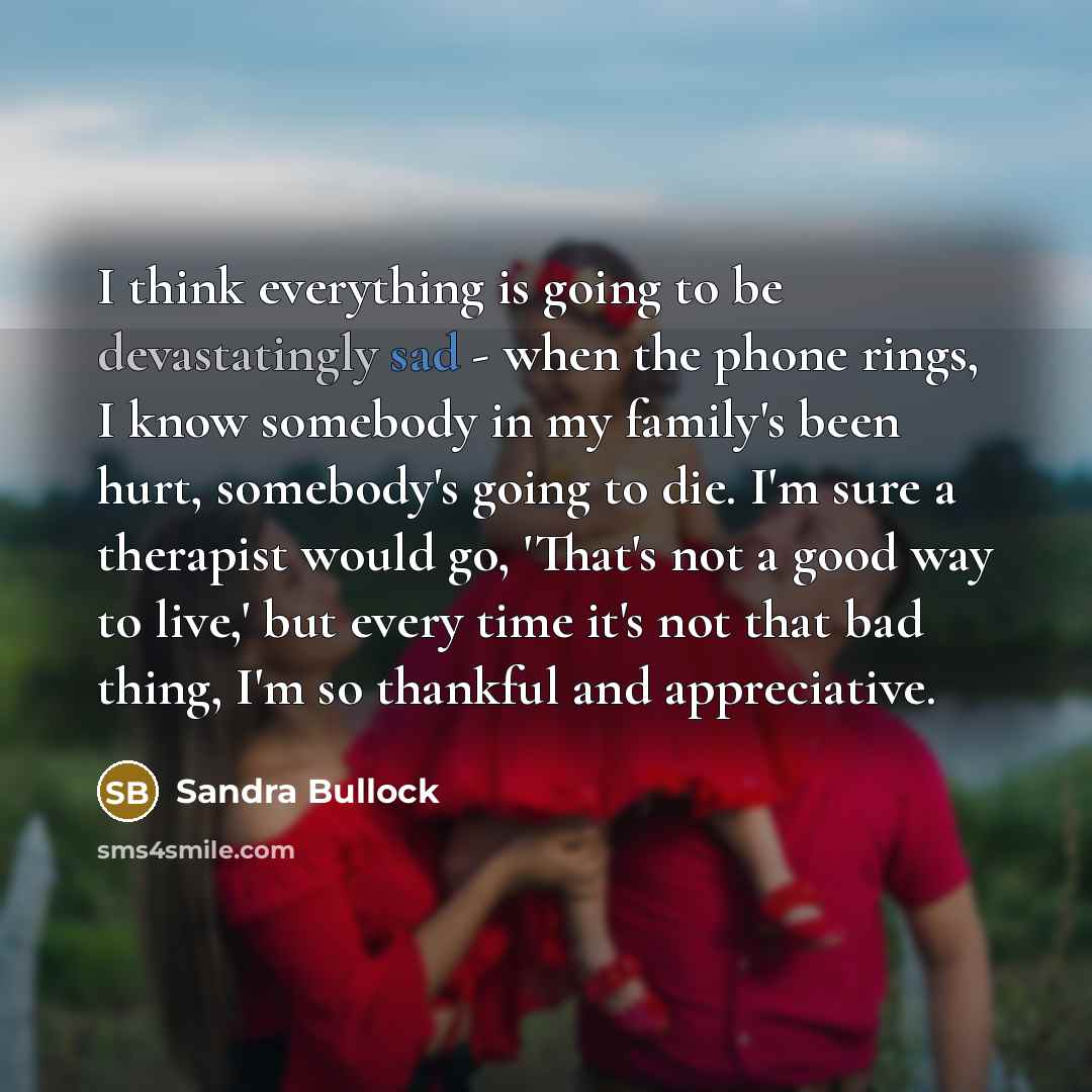 “I think everything is going to be devastatingly sad - when the phone rings, I know somebody in my family's been hurt, somebody's going to die. I'm sure a therapist would go, 'That's not a good way to live,' but every time it's not that bad thing, I'm so thankful and appreciative.” quote by Sandra Bullock