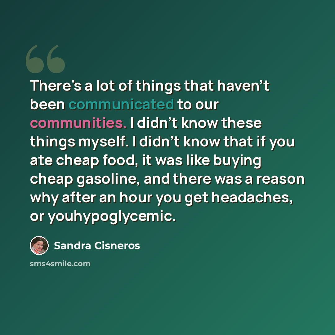 “There's a lot of things that haven't been communicated to our communities. I didn't know these things myself. I didn't know that if you ate cheap food, it was like buying cheap gasoline, and there was a reason why after an hour you get headaches, or youhypoglycemic.” quote by Sandra Cisneros