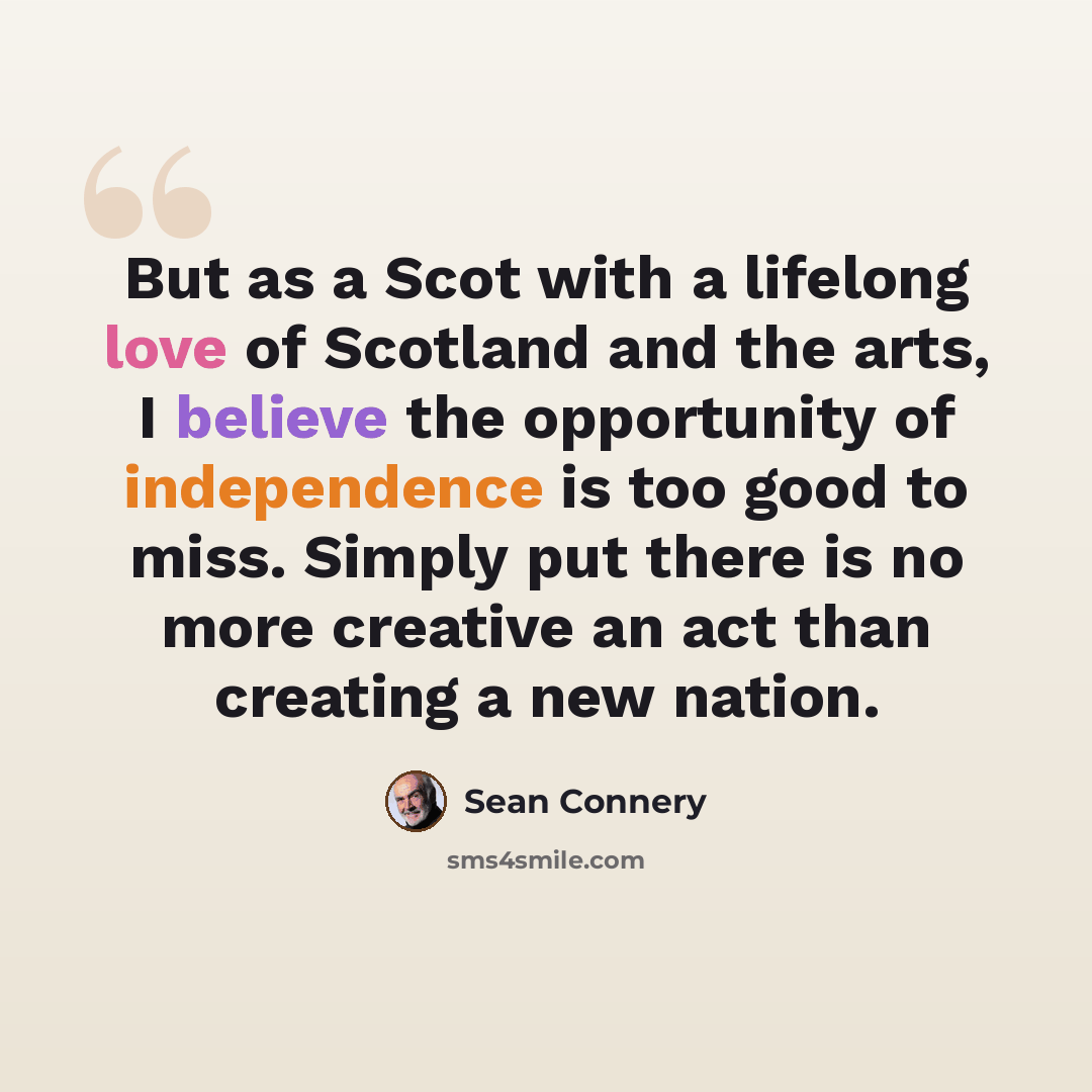 “But as a Scot with a lifelong love of Scotland and the arts, I believe the opportunity of independence is too good to miss. Simply put there is no more creative an act than creating a new nation.” quote by Sean Connery