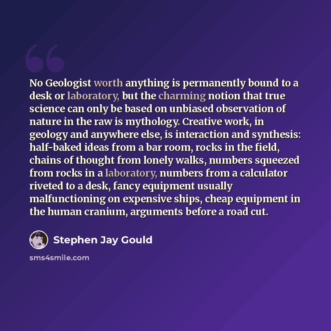 “No Geologist worth anything is permanently bound to a desk or laboratory, but the charming notion that true science can only be based on unbiased observation of nature in the raw is mythology. Creative work, in geology and anywhere else, is interaction and synthesis: half-baked ideas from a bar…” quote by Stephen Jay Gould
