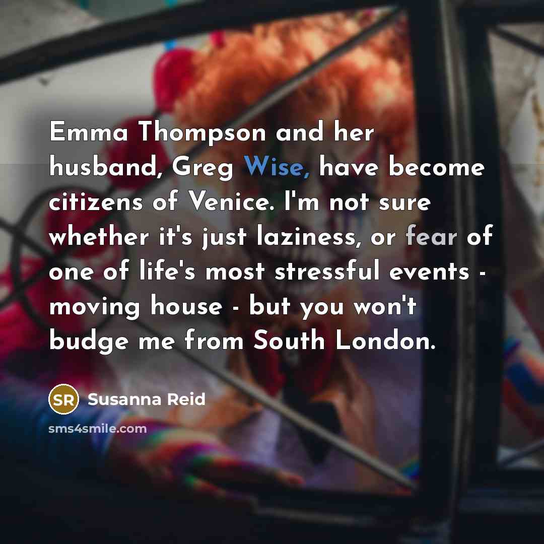 “Emma Thompson and her husband, Greg Wise, have become citizens of Venice. I'm not sure whether it's just laziness, or fear of one of life's most stressful events - moving house - but you won't budge me from South London.” quote by Susanna Reid
