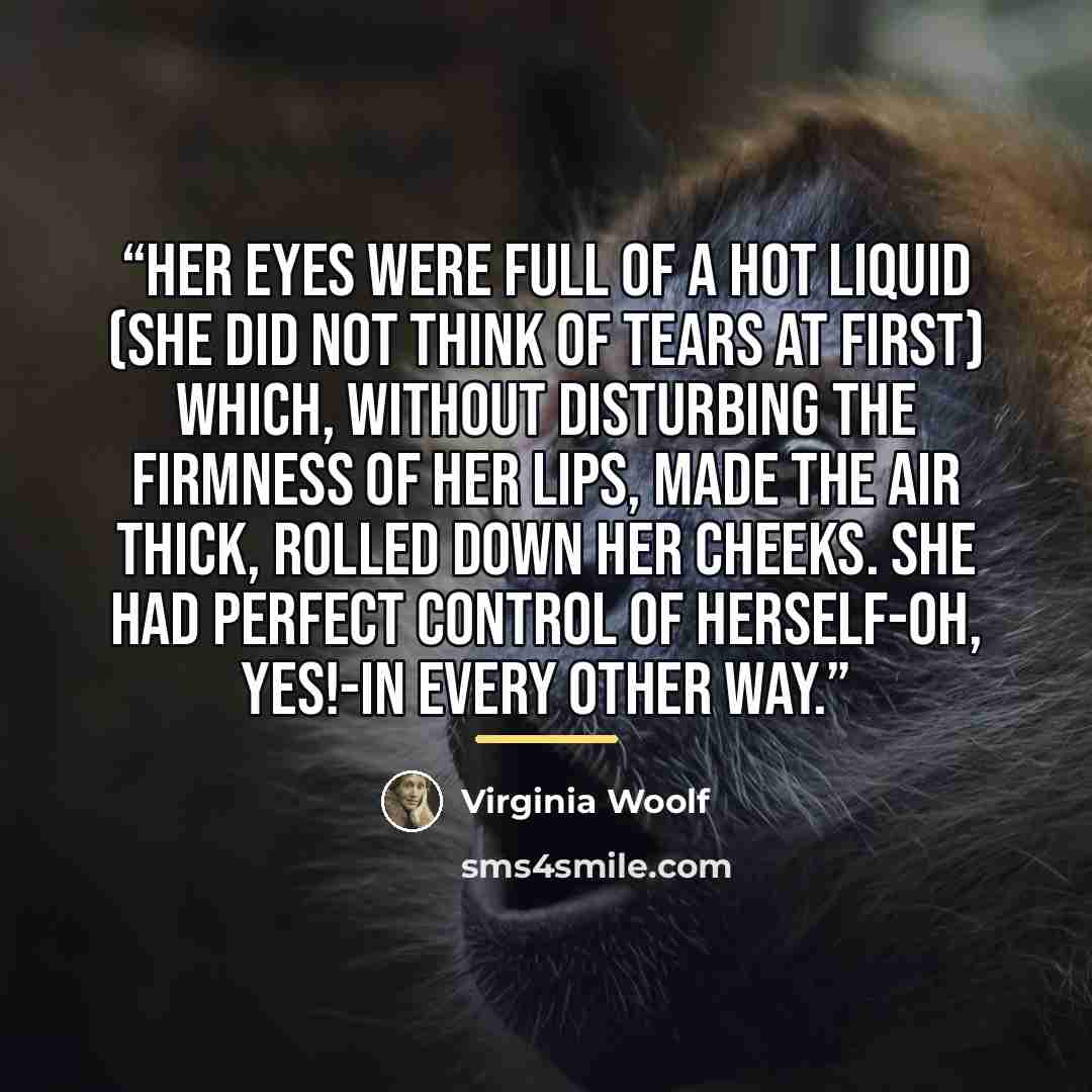 “Her eyes were full of a hot liquid (she did not think of tears at first) which, without disturbing the firmness of her lips, made the air thick, rolled down her cheeks. She had perfect control of herself-Oh, yes!-in every other way.” quote by Virginia Woolf