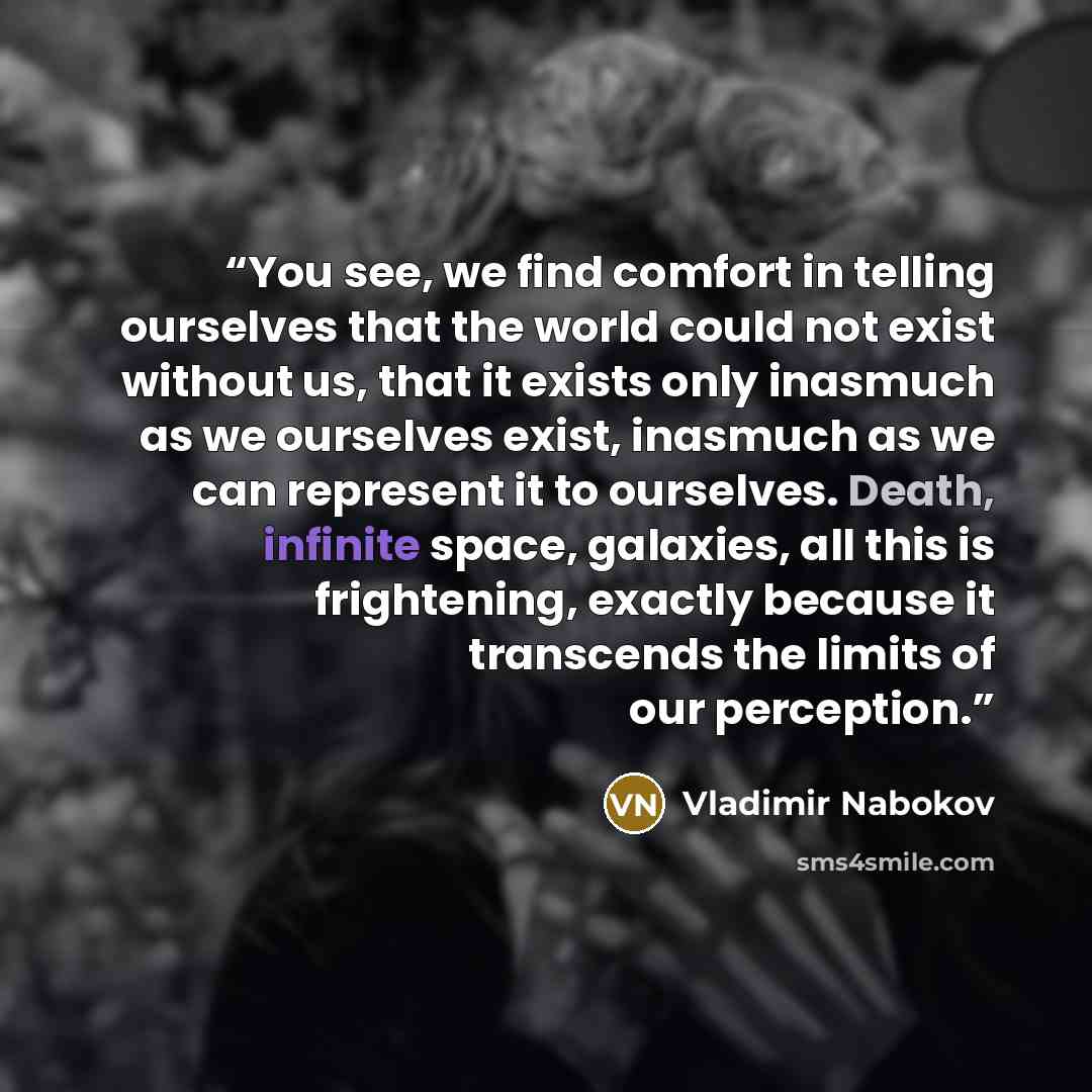 “You see, we find comfort in telling ourselves that the world could not exist without us, that it exists only inasmuch as we ourselves exist, inasmuch as we can represent it to ourselves. Death, infinite space, galaxies, all this is frightening, exactly because it transcends the limits of our…” quote by Vladimir Nabokov