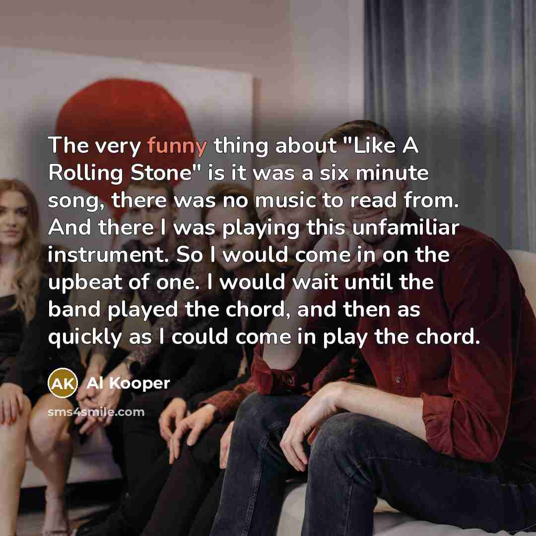 “The very funny thing about "Like A Rolling Stone" is it was a six minute song, there was no music to read from. And there I was playing this unfamiliar instrument. So I would come in on the upbeat of one. I would wait until the band played the chord, and then as quickly as I could come in play the…” quote by Al Kooper