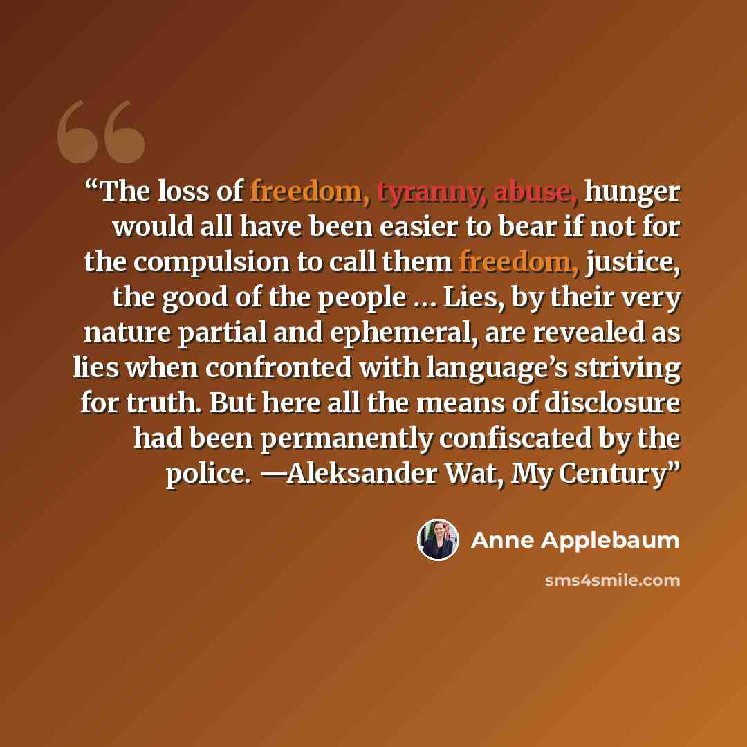 “The loss of freedom, tyranny, abuse, hunger would all have been easier to bear if not for the compulsion to call them freedom, justice, the good of the people … Lies, by their very nature partial and ephemeral, are revealed as lies when confronted with language’s striving for truth. But here all…” quote by Anne Applebaum