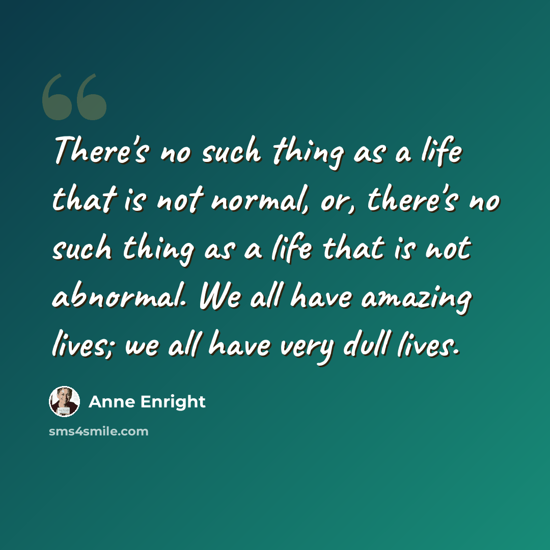 “There's no such thing as a life that is not normal, or, there's no such thing as a life that is not abnormal. We all have amazing lives; we all have very dull lives.” quote by Anne Enright