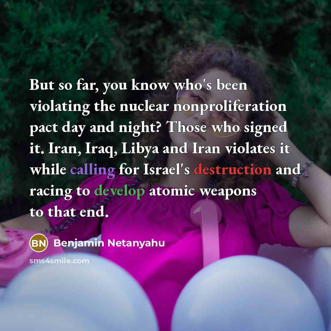 “But so far, you know who's been violating the nuclear nonproliferation pact day and night? Those who signed it. Iran, Iraq, Libya and Iran violates it while calling for Israel's destruction and racing to develop atomic weapons to that end.” quote by Benjamin Netanyahu