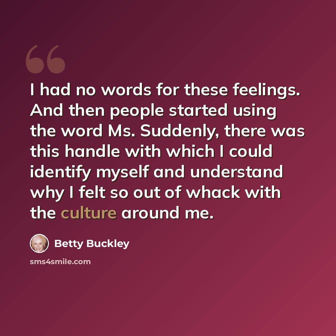 “I had no words for these feelings. And then people started using the word Ms. Suddenly, there was this handle with which I could identify myself and understand why I felt so out of whack with the culture around me.” quote by Betty Buckley