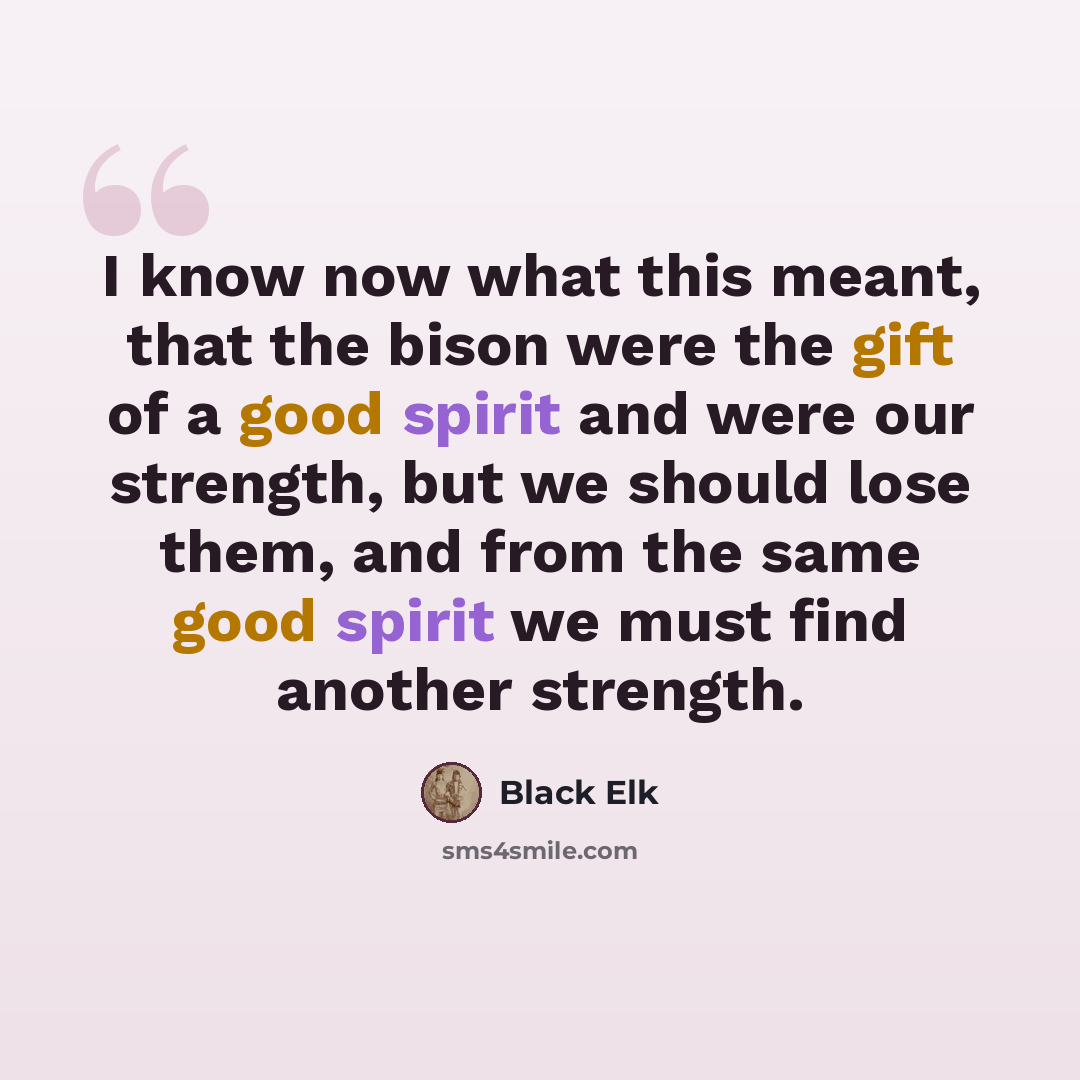 “I know now what this meant, that the bison were the gift of a good spirit and were our strength, but we should lose them, and from the same good spirit we must find another strength.” quote by Black Elk