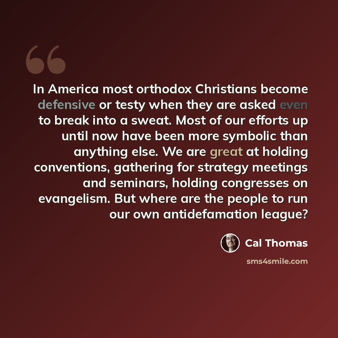 “In America most orthodox Christians become defensive or testy when they are asked even to break into a sweat. Most of our efforts up until now have been more symbolic than anything else. We are great at holding conventions, gathering for strategy meetings and seminars, holding congresses on…” quote by Cal Thomas