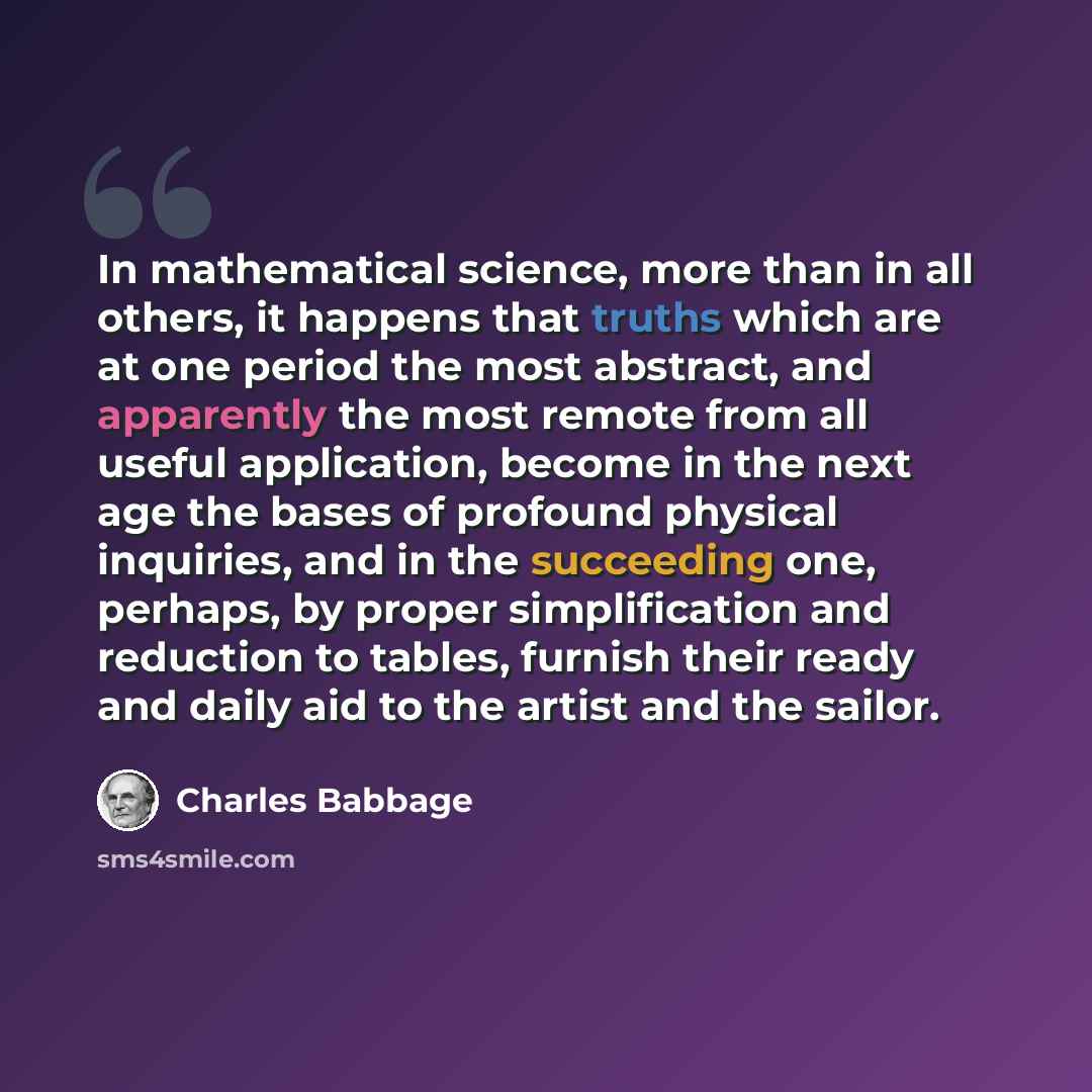 “In mathematical science, more than in all others, it happens that truths which are at one period the most abstract, and apparently the most remote from all useful application, become in the next age the bases of profound physical inquiries, and in the succeeding one, perhaps, by proper…” quote by Charles Babbage