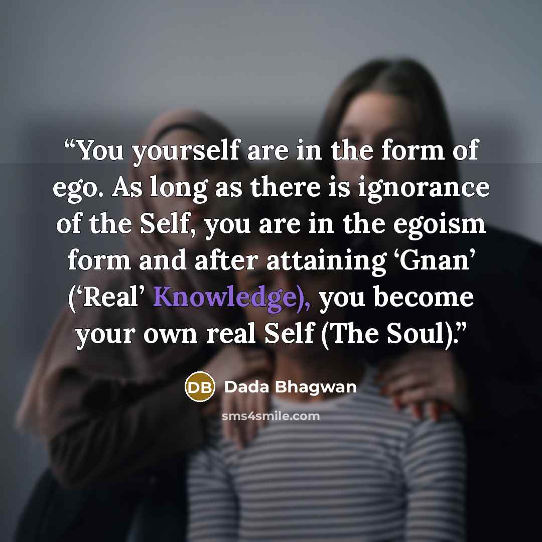 “You yourself are in the form of ego. As long as there is ignorance of the Self, you are in the egoism form and after attaining ‘Gnan’ (‘Real’ Knowledge), you become your own real Self (The Soul).” quote by Dada Bhagwan